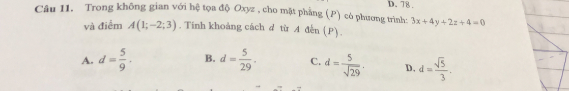 78.
Câu 11. Trong không gian với hệ tọa độ Oxyz , cho mặt phẳng (P) có phương trình: 3x+4y+2z+4=0
và điểm A(1;-2;3). Tính khoảng cách d từ A đến (P).
A. d= 5/9 . B. d= 5/29 . C. d= 5/sqrt(29) . D. d= sqrt(5)/3 .