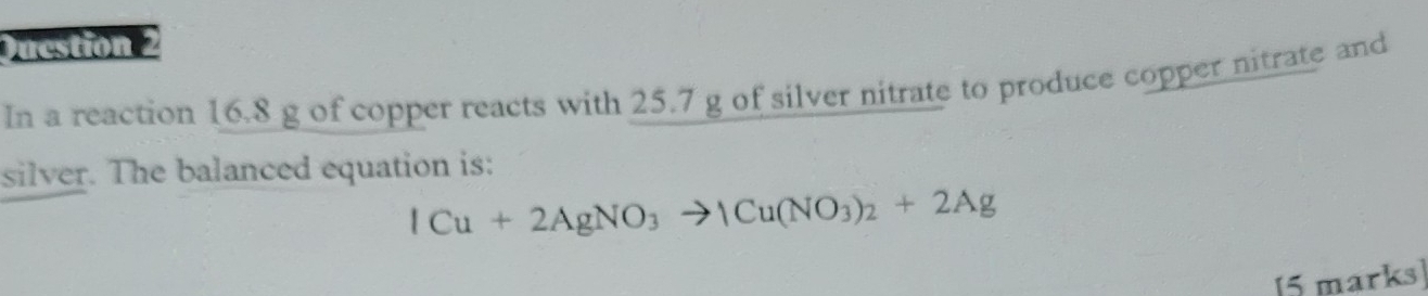 Ducstion 2 
In a reaction 16.8 g of copper reacts with 25.7 g of silver nitrate to produce copper nitrate and 
silver. The balanced equation is:
ICu+2AgNO_3to ICu(NO_3)_2+2Ag
[5 marks]