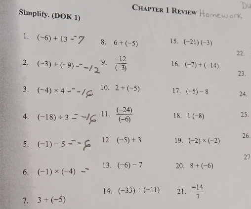 Chapter 1 Review 
Simplify. (DOK 1) 
1. (-6)+13 8. 6+(-5) 15. (-21)(-3)
22. 
2. (-3)+(-9) 9.  (-12)/(-3)  16. (-7)+(-14)
23. 
3. (-4)* 4 10. 2+(-5) 17. (-5)-8 24. 
4. (-18)/ 3 11.  ((-24))/(-6)  18. 1(-8) 25. 
5. (-1)-5 12. (-5)+3 19. (-2)* (-2) 26. 
27 
13. (-6)-7 20. 8+(-6)
6. (-1)* (-4)
14. (-33)/ (-11) 21.  (-14)/7 
7. 3+(-5)