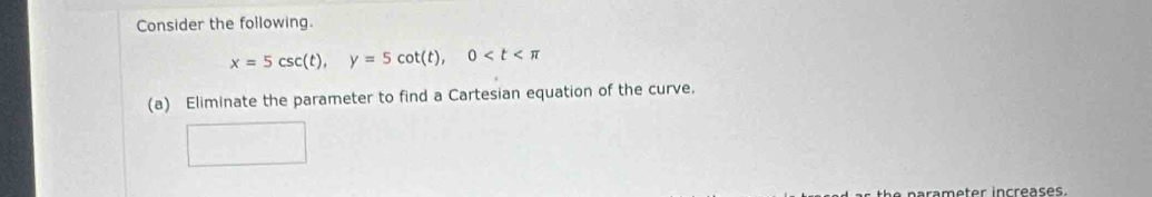 Consider the following.
x=5csc (t), y=5cot (t), 0
(a) Eliminate the parameter to find a Cartesian equation of the curve. 
rameter increases.