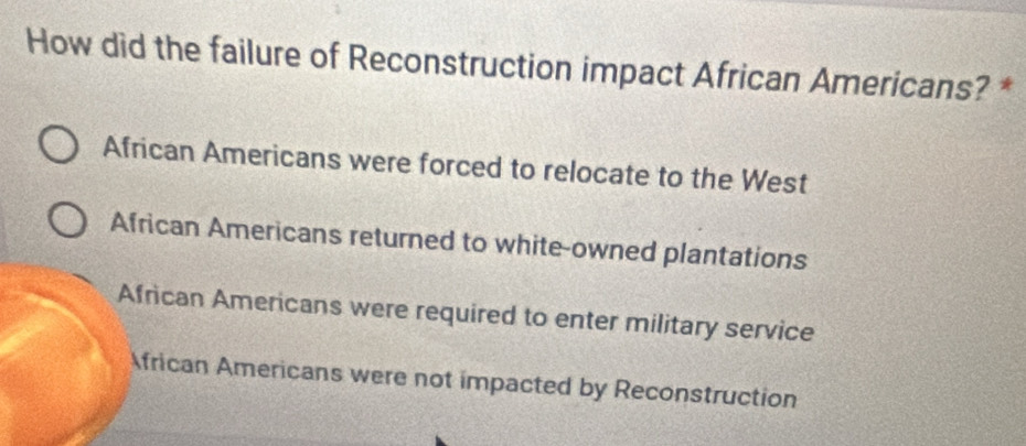 How did the failure of Reconstruction impact African Americans? *
African Americans were forced to relocate to the West
African Americans returned to white-owned plantations
African Americans were required to enter military service
frican Americans were not impacted by Reconstruction