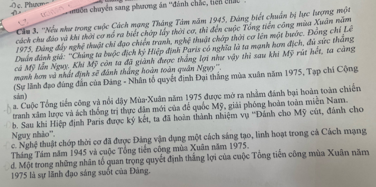 Ó c. Phương
huồn chuyền sang phương án “đánh chắc, tiên chác
Cầu 3. “Nếu như trong cuộc Cách mạng Tháng Tám năm 1945, Đảng biết chuẩn bị lực lượng một
cách chu đáo và khi thời cơ nổ ra biết chớp lấy thời cơ, thì đến cuộc Tổng tiến công mùa Xuân năm
1975, Đảng đầy nghệ thuật chi đạo chiến tranh, nghệ thuật chớp thời cơ lên một bước. Đồng chí Lê
Duần đánh giá: “Chúng ta buộc địch ký Hiệp định Paris có nghĩa là ta mạnh hơn địch, đủ sức thắng
cả Mỹ lẫn Nguỵ. Khi Mỹ còn ta đã giành được thắng lợi như vậy thì sau khi Mỹ rút hết, ta càng
mạnh hơn và nhất định sẽ đánh thắng hoàn toàn quân Ngụy''.
(Sự lãnh đạo đúng đắn của Đảng - Nhân tố quyết định Đại thắng mùa xuân năm 1975, Tạp chí Cộng
sản)
a. Cuộc Tổng tiến công và nổi dậy Mùa·Xuân năm 1975 được mở ra nhằm đánh bại hoàn toàn chiến
tranh xâm lược và ách thống trị thực dận mới của đế quốc Mỹ, giải phóng hoàn toàn miền Nam.
b. Sau khi Hiệp định Paris được ký kết, ta đã hoàn thành nhiệm vụ 'Đánh cho Mỹ cút, đánh cho
Nguy nhào''.
c. Nghệ thuật chớp thời cơ đã được Đảng vận dụng một cách sáng tạo, linh hoạt trong cả Cách mạng
Tháng Tám năm 1945 và cuộc Tổng tiến công mùa Xuân năm 1975.
d. Một trong những nhân tố quan trọng quyết định thắng lợi của cuộc Tổng tiến công mùa Xuân năm
1975 là sự lãnh đạo sáng suốt của Đảng.