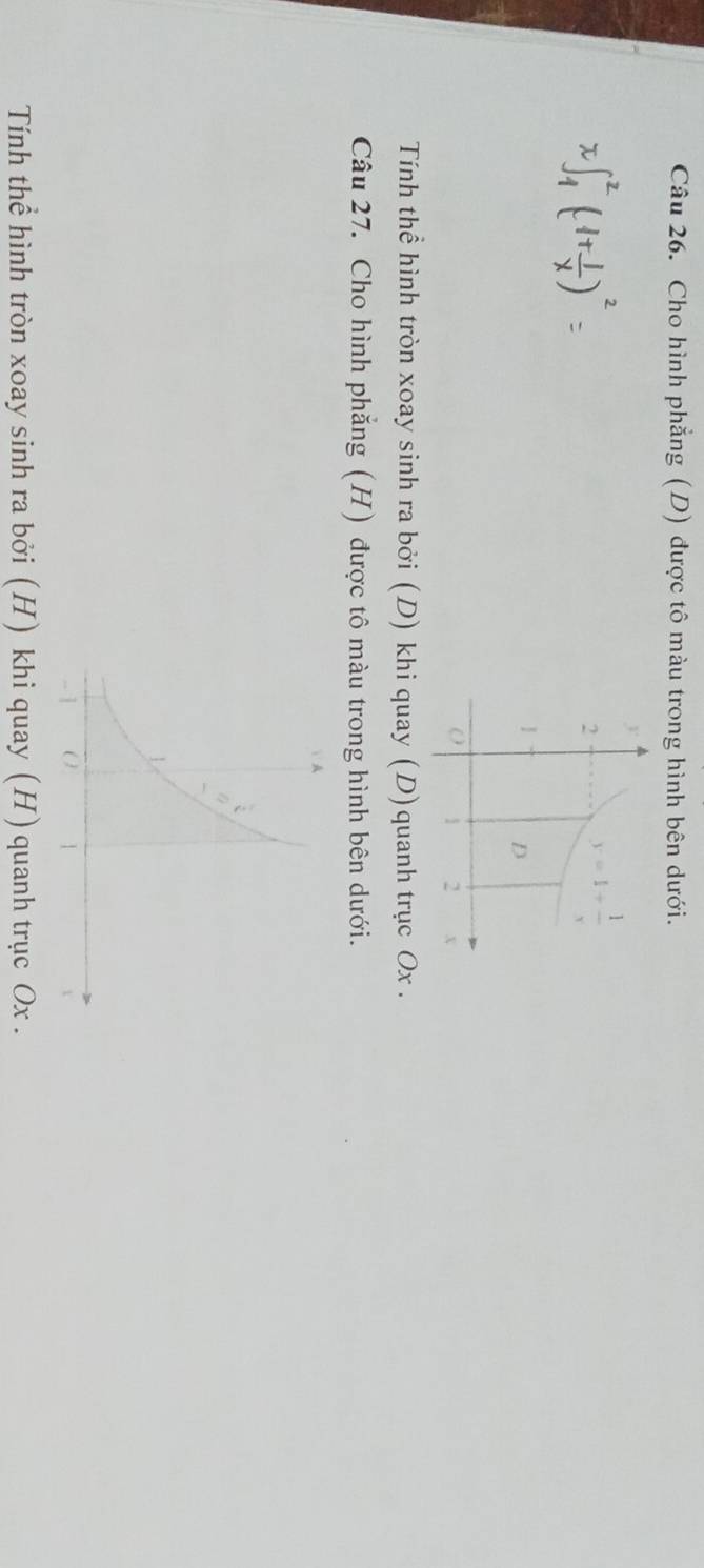 Cho hình phẳng (D) được tô màu trong hình bên dưới.
Tính thể hình tròn xoay sinh ra bởi (D) khi quay (D)quanh trục Ox .
Câu 27. Cho hình phẳng (H) được tô màu trong hình bên dưới.
Tính thể hình tròn xoay sinh ra bởi (H) khi quay (H) quanh trục Ox .