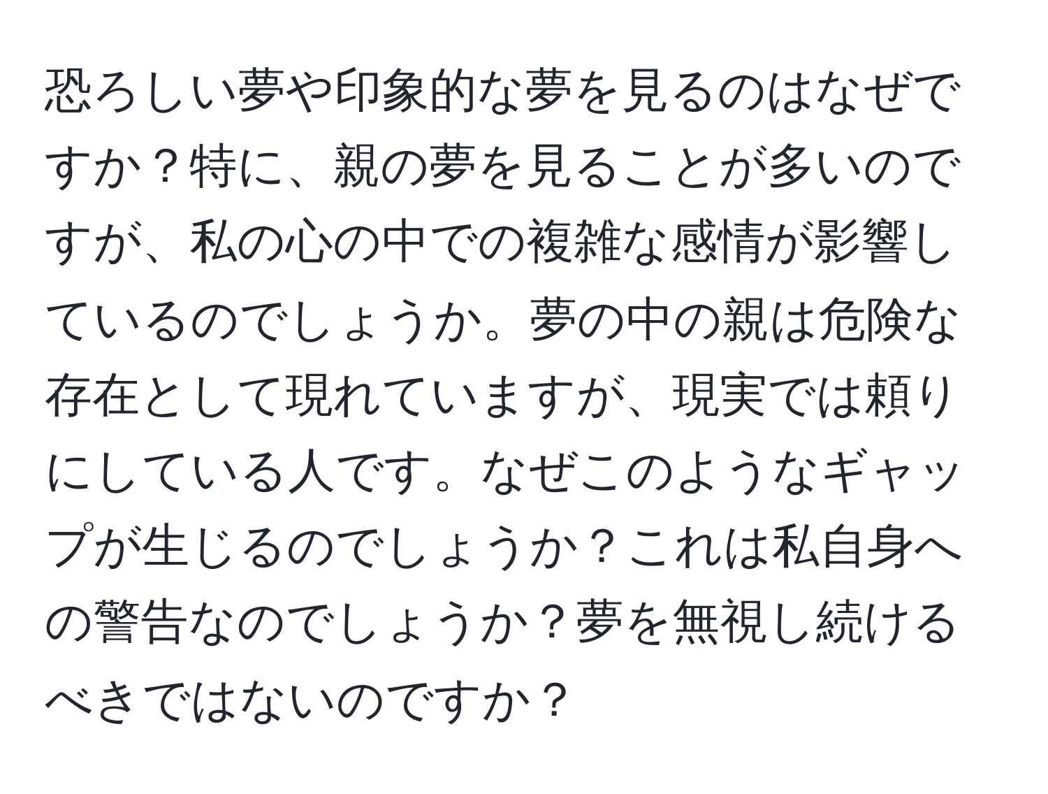 恐ろしい夢や印象的な夢を見るのはなぜですか？特に、親の夢を見ることが多いのですが、私の心の中での複雑な感情が影響しているのでしょうか。夢の中の親は危険な存在として現れていますが、現実では頼りにしている人です。なぜこのようなギャップが生じるのでしょうか？これは私自身への警告なのでしょうか？夢を無視し続けるべきではないのですか？