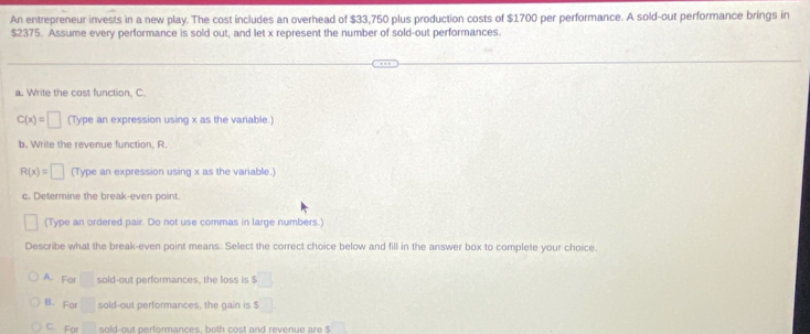 An entrepreneur invests in a new play. The cost includes an overhead of $33,750 plus production costs of $1700 per performance. A sold-out performance brings in
$2375. Assume every performance is sold out, and let x represent the number of sold-out performances.
a. Write the cost function, C.
C(x)=□ (Type an expression using x as the variable.)
b. Write the revenue function, R.
R(x)=□ (Type an expression using x as the variable.)
c. Determine the break-even point.
(Type an ordered pair. Do not use commas in large numbers.)
Describe what the break-even point means. Select the correct choice below and fill in the answer box to complete your choice.
A. For □ sold-out performances, the loss is $ □
B. For □ sold-out performances, the gain is $
C. For □ sold-out performances, both cost and revenue are $