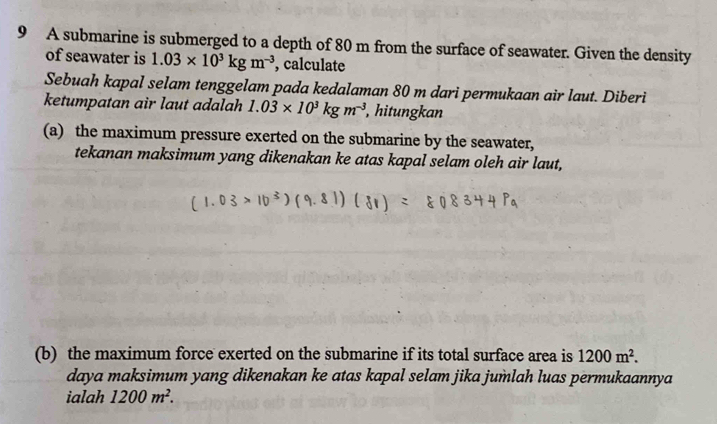 A submarine is submerged to a depth of 80 m from the surface of seawater. Given the density 
of seawater is 1.03* 10^3kgm^(-3) , calculate 
Sebuah kapal selam tenggelam pada kedalaman 80 m dari permukaan air laut. Diberi 
ketumpatan air laut adalah 1.03* 10^3kgm^(-3) , hitungkan 
(a) the maximum pressure exerted on the submarine by the seawater, 
tekanan maksimum yang dikenakan ke atas kapal selam oleh air laut, 
(b) the maximum force exerted on the submarine if its total surface area is 1200m^2. 
daya maksimum yang dikenakan ke atas kapal selam jika jumlah luas permukaannya 
ialah 1200m^2.