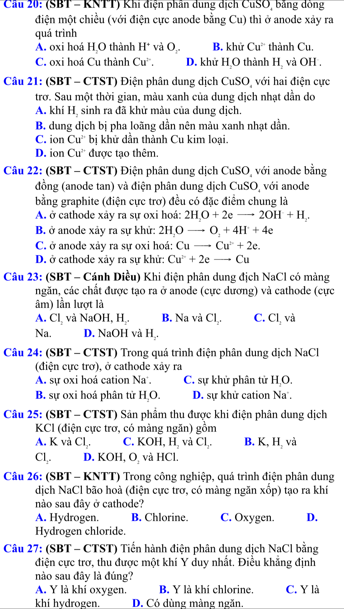 Cầu 20: (SBT - KNTT) Khi điện phần dung dịch CuSO, băng dòng
điện một chiều (với điện cực anode bằng Cu) thì ở anode xảy ra
quá trình
A. oxi hoá H_2O thành H^+ và bigcirc. B. khử Cu^(2-) thành Cu.
C. oxi hoá Cu thành Cu^(2+). D. khử H₂O thành H_2 và OH .
Câu 21: (SBT - CTST) Điện phân dung dịch CuSO, với hai điện cực
trơ. Sau một thời gian, màu xanh của dung dịch nhạt dần do
A. khí 11_2
, sinh ra đã khử màu của dung dịch.
B. dung dịch bị pha loãng dần nên màu xanh nhạt dần.
C. ion Cu^(2+) bị khử dần thành Cu kim loại.
D. ion Cu^(2+) được tạo thêm.
Câu 22: (SBT - CTST) Điện phân dung dịch CuSO, với anode bằng
đồng (anode tan) và điện phân dung dịch CuSO với anode
bằng graphite (điện cực trơ) đều có đặc điểm chung là
A. ở cathode xảy ra sự oxi hoá: 2H_2O+2eto 2OH+H_2.
B. ở anode xảy ra sự khử: 2HộO _ O_2+4H^++4e
C. ở anode xảy ra sự oxi hoá: Cu _ Cu^(2+)+2e.
D. ở cathode xảy ra sự khử: Cu^(2+)+2e _ C_l
Câu 23: (SBT - Cánh Diều) Khi điện phân dung địch NaCl có màng
ngăn, các chất được tạo ra ở anode (cực dương) và cathode (cực
âm) lần lượt là
C.
A. Cl_2 và NaOH, H₂. B. Na và  ( ) Cl_2 22'
Na. D. NaOH và H₂.
Câu 24: (SBT - CTST) Trong quá trình điện phân dung dịch NaCl
(điện cực trơ), ở cathode xảy ra
A. sự oxi hoá cation Na. C. sự khử phân tử H₂O.
B. sự oxi hoá phân tử H_( ). D. sự khử cation Na.
Câu 25: (SBT - CTST) Sản phẩm thu được khi điện phân dung dịch
KCl (điện cực trơ, có màng ngăn) gồm
A. K và Cl₂. C. KOH, H, và Cl₂. B. K, H, và
Cl,. D. KOH, O, và HCl.
Câu 26: (SBT - KNTT) Trong công nghiệp, quá trình điện phân dung
dịch NaCl bão hoà (điện cực trơ, có màng ngăn xốp) tạo ra khí
nào sau đây ở cathode?
A. Hydrogen. B. Chlorine. C. Oxygen. D.
Hydrogen chloride.
Câu 27: (SBT - CTST) Tiến hành điện phân dung dịch NaCl bằng
điện cực trơ, thu được một khí Y duy nhất. Điều khẳng định
nào sau đây là đúng?
A. Y là khí oxygen. B. Y là khí chlorine. C. Y là
khí hydrogen. D. Có dùng màng ngăn.