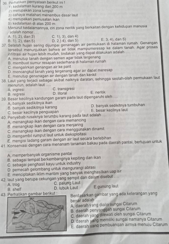 Perhatikan pernyataan berikut ini !
) kedalaman kurang dari 200 m
2) merupakan zona lumpur
3) cahaya matahari menembus dasar laut
4) merupakan pemusatan ikan
5) kedalaman di atas 200 m
Menurut kedalamannya, ciri zona neritik yang berkaitan dengan kehidupan manusia
adalah nomor
A. 1), 2), dan 3) C. 1), 3), dan 4)
B. 1), 2), dan 5) D. 2,) 4), dan 5) E. 3,4), , dan 5)
37. Setelah hujan sering dijumpai genanagan air permukaan di halaman rumah. Genangan
tersebut menunjukkan bahwa air tidak mampumeresap ke dalam tanah. Agar proses
infiltrasi air hujan lebih mudah, tindakan yang dapat dilakukan adalah
A. menutup tanah dengan semen agar tidak tergenang
B. membuat sumur resapan sederhana di halaman rumah
C. mengalirkan genangan air ke parit
D. mencangkul tanah yang tergenang agar air dapat meresap
E. menutup genanagan air dengan tanah dan kenkil
38. Laut yang terjadi sebagai akibat naiknya daratan, sehingga seolah-olah permukaan laut
menurun, adalah laut ....
A ingresi C. transgresi
B. regresi D. litoral E. neritik
39. Besar kecilnya kandungan garam pada laut dipengaruhi oleh ....
A. banyak sedikitnya ikan
B. banyak sedikitnya karang D. banyak sedikitnya tumbuhan
C. besar kecilnya penguapan E. besar kecilnya laut
40. Penyebab rusaknya terumbu karang pada laut adalah
A. menangkap ikan dengan cara memancing
B. menangkap ikan dengan cara menjaring
C. menangkap ikan dengan cara menggunakan dinamit
D. mengambil rumput laut untuk dieksploitasi
E. mengisi ladang garam dengan air laut secara berlebihan
41. Konservasi dengan cara menanam tanaman bakau pada daerah pantai, bertujuan untuk
A. memperbanyak organisme pantai
B. sebagai tempat berkembangnya kepiting dan ikan
C. sebagai penghasil kayu untuk industry
D pemecah gelombang untuk mengurangi abrasi
E. menciptakan iklim maritim yang banyak menghasilkan uap air
42. laut yang berupa cekungan yang sempit dan dalam disebut  ...
A. trog C. palung Laut
B. shelf D. lubuk Laut E.gunung laut
43 Perhatikan gambar berikut : Berdasarkan gambar yang ada keterangan yang
benar adalah
A. daerah yang dialin sungai Citarum
B. daerah penyanggah sungai Citarum
C. daerah yang dilewati oleh sungai Citarum
D. daerah yang memiliki sungai namanya Citarum
E. daerah yanq pembuangan airnya menuju Citarum