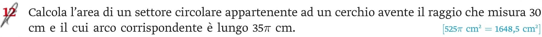 Calcola l’area di un settore circolare appartenente ad un cerchio avente il raggio che misura 30
cm e il cui arco corrispondente è lungo 35π cm. [525π cm^2=1648,5cm^2]