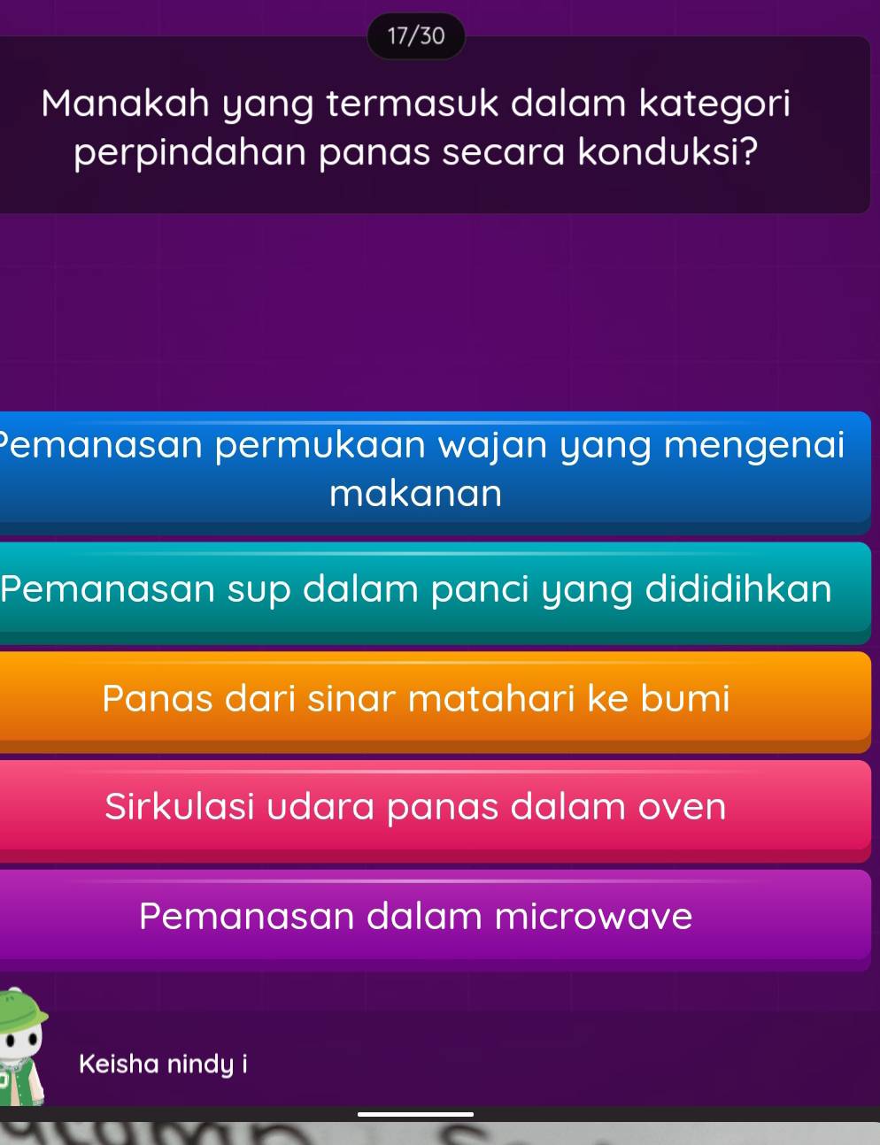 17/30
Manakah yang termasuk dalam kategori
perpindahan panas secara konduksi?
Pemanasan permukaan wajan yang mengenai
makanan
Pemanasan sup dalam panci yang dididihkan
Panas dari sinar matahari ke bumi
Sirkulasi udara panas dalam oven
Pemanasan dalam microwave
Keisha nindy i