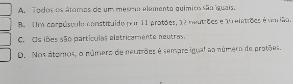 A. Todos os átomos de um mesmo elemento químico são iguais.
B. Um corpúsculo constituído por 11 protões, 12 neutrões e 10 eletrões é um ião.
C. Os iões são partículas eletricamente neutras.
D. Nos átomos, o número de neutrões é sempre igual ao número de protões.