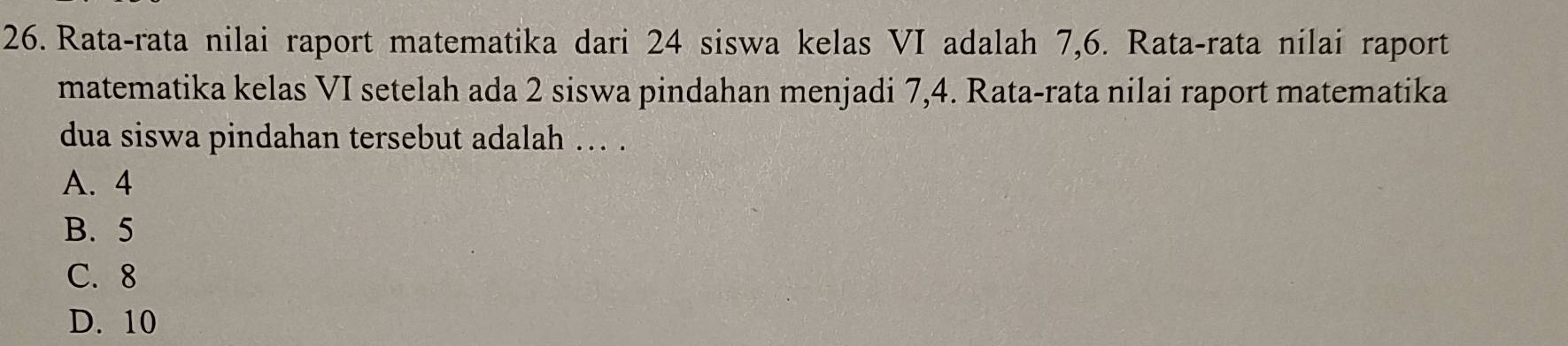 Rata-rata nilai raport matematika dari 24 siswa kelas VI adalah 7, 6. Rata-rata nilai raport
matematika kelas VI setelah ada 2 siswa pindahan menjadi 7, 4. Rata-rata nilai raport matematika
dua siswa pindahan tersebut adalah ... .
A. 4
B. 5
C. 8
D. 10