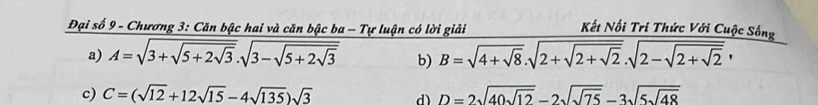 Đại số 9 - Chương 3: Căn bậc hai và căn bậc ba - Tự luận có lời giải Kết Nối Trí Thức Với Cuộc Sống
a) A=sqrt(3+sqrt 5+2sqrt 3).sqrt(3-sqrt 5+2sqrt 3) B=sqrt(4+sqrt 8).sqrt(2+sqrt 2+sqrt 2).sqrt(2-sqrt 2+sqrt 2), 
b)
c) C=(sqrt(12)+12sqrt(15)-4sqrt(135))sqrt(3) D=2sqrt(40sqrt 12)-2sqrt(sqrt 75)-3sqrt(5sqrt 48)
d)