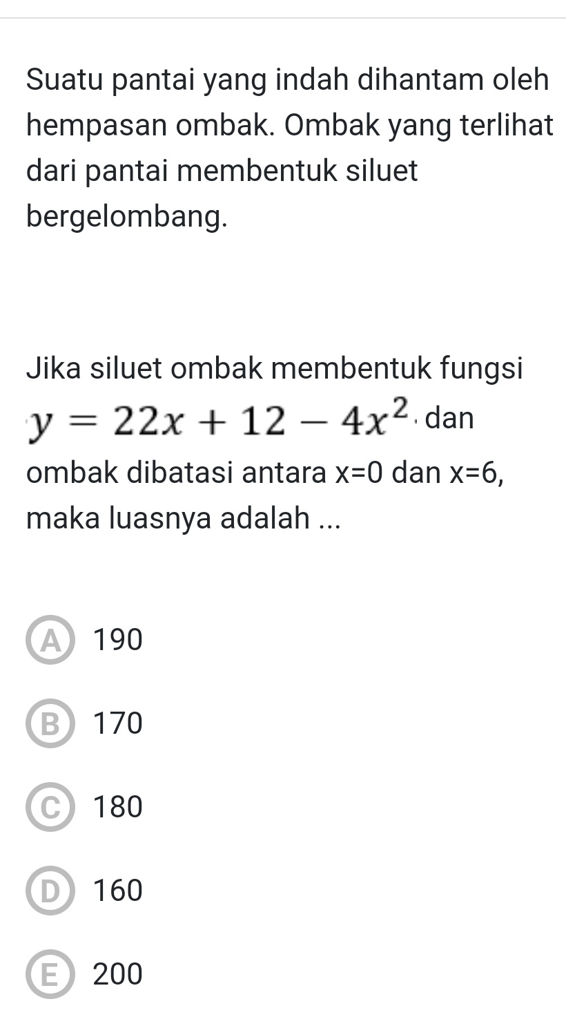 Suatu pantai yang indah dihantam oleh
hempasan ombak. Ombak yang terlihat
dari pantai membentuk siluet
bergelombang.
Jika siluet ombak membentuk fungsi
y=22x+12-4x^2 dan
ombak dibatasi antara x=0 dan x=6, 
maka luasnya adalah ...
A 190
B 170
C) 180
D) 160
E 200