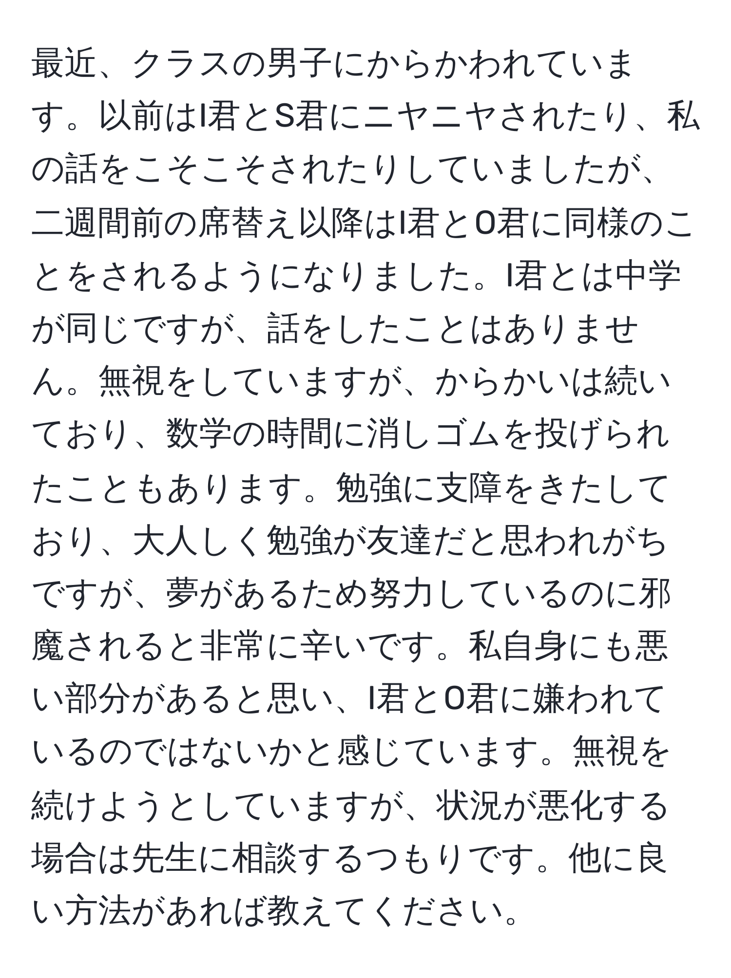 最近、クラスの男子にからかわれています。以前はI君とS君にニヤニヤされたり、私の話をこそこそされたりしていましたが、二週間前の席替え以降はI君とO君に同様のことをされるようになりました。I君とは中学が同じですが、話をしたことはありません。無視をしていますが、からかいは続いており、数学の時間に消しゴムを投げられたこともあります。勉強に支障をきたしており、大人しく勉強が友達だと思われがちですが、夢があるため努力しているのに邪魔されると非常に辛いです。私自身にも悪い部分があると思い、I君とO君に嫌われているのではないかと感じています。無視を続けようとしていますが、状況が悪化する場合は先生に相談するつもりです。他に良い方法があれば教えてください。