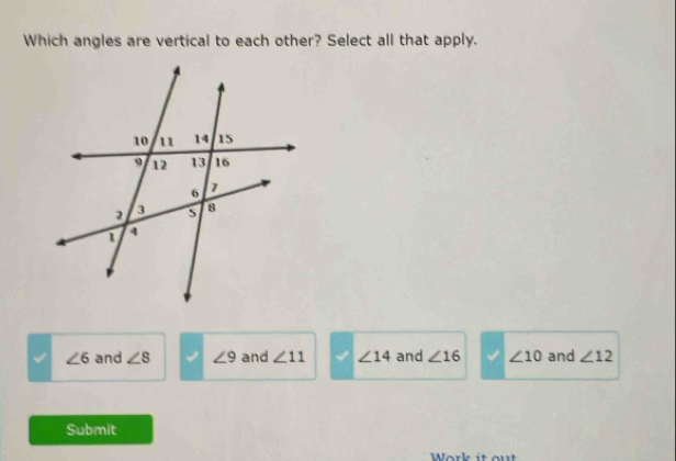 Which angles are vertical to each other? Select all that apply.
∠ 6 and ∠ 8 ∠ 9 and ∠ 11 ∠ 14 and ∠ 16 ∠ 10 and ∠ 12
Submit
Work it