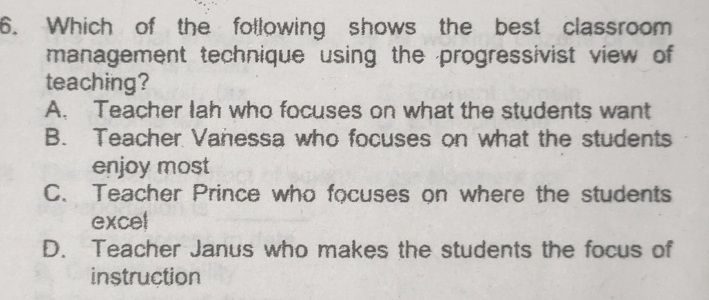 Which of the following shows the best classroom
management technique using the progressivist view of
teaching?
A. Teacher lah who focuses on what the students want
B. Teacher Vanessa who focuses on what the students
enjoy most
C、 Teacher Prince who focuses on where the students
excel
D. Teacher Janus who makes the students the focus of
instruction