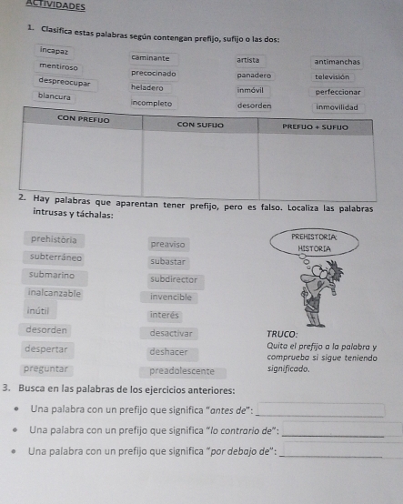 ACTIVIDADES
1. Clasifica estas palabras según contengan prefijo, sufijo o las dos:
incapaz caminante artista n ti an chas
mentiroso
precocinado panadero televisión
despreocupar heladero inmóvil perfeccionar
blancura incompleto desorden inmovilidad
CON PREFUO CON SUFUO Prefuo + Sufujo
2. Hay palabras que aparentan tener prefijo, pero es falso. Localiza las palabras
intrusas y táchalas:
PREHISTORIA
prehistòria preaviso HISTORIA
subterráneo subastar
submarino subdirector
inalcanzable invencible
inútil interés
desorden desactivar TRUCO:
Quita el prefijo a la palabra y
despertar deshacer comprueba si sigue teniendo
preguntar preadolescente significado.
3. Busca en las palabras de los ejercicios anteriores:
Una palabra con un prefijo que significa "antes de":
_
Una palabra con un prefijo que significa “lo contrario de”:_
Una palabra con un prefijo que significa “por debajo de”:_