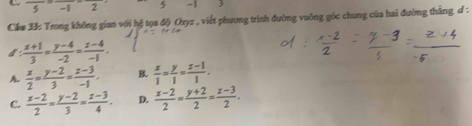 a frac 5=frac -1-frac 2
∠
5 -1 3
Cầu 33: Trong không gian với hệ tọa độ Oxyz , viết phương trình đường vuỡng góc chung của hai đường thẳng đ :
:  (x+1)/3 = (y-4)/-2 = (z-4)/-1 .
 x/2 = (y-2)/3 = (z-3)/-1 . B.  x/1 = y/1 = (z-1)/1 .
C.  (x-2)/2 = (y-2)/3 = (z-3)/4 . D.  (x-2)/2 = (y+2)/2 = (z-3)/2 .