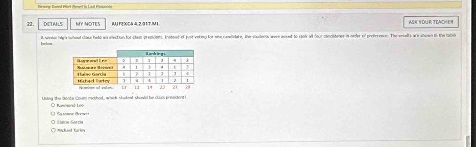 Viewing Saved Work Revert to Last Respoese
22. DETAILS MY NOTES AUFEXC4 4.2.017.MI. ASK YOUR TEACHER
A senior high school class held an election for class president. Instead of just voting for one candidate, the students were asked to rank all four candidates in order of preference. The results are shown in the table
below.
Using the Borda Count method, which student should be class president?
Raymond Lee
Suzanne Brewer
Elaine Garcia
Michael Turley