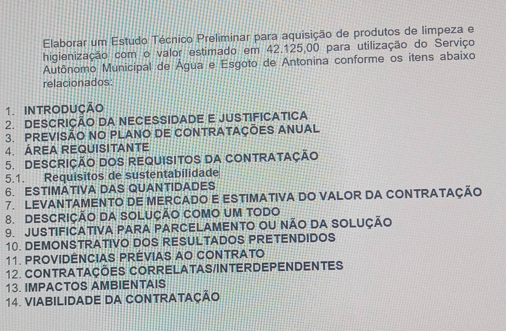 Elaborar um Estudo Técnico Preliminar para aquisição de produtos de limpeza e 
higienização com o valor estimado em 42.125,00 para utilização do Serviço 
Autônomo Municipal de Água e Esgoto de Antonina conforme os itens abaixo 
relacionados: 
1. INTRODUÇÃO 
2. DESCRIÇÃO DA NECESSIDADE E JUSTIFICATICA 
3. PREVISÃO NO PLANO DE CONTRATAÇÕES ANUAL 
4. ÁREA REQUISITANTE 
5. DESCRIÇÃO DOS REQUISITOS DA CONTRATAÇÃO 
5.1. Requisitos de sustentabilidade 
6. ESTIMATIVA DAS QUANTIDADES 
7. LEVANTAMENTO DE MERCADO E ESTIMATIVA DO VALOR DA CONTRATAÇÃO 
8. DESCRIÇÃO DA SOLUÇÃO COMO UM TODO 
9. JUSTIFICATIVA PARA PARCELAMENTO OU NÃO DA SOLUÇÃO 
10. DEMONSTRATIVO DOS RESULTADOS PRETENDIDOS 
11. PROVIDÊNCIAS PRÉVIAS AO CONTRATO 
12. CONTRATAÇÕES CORRELATAS/INTERDEPENDENTES 
13. IMPACTOS AMBIENTAIS 
14. VIABILIDADE DA CONTRATAÇÃO