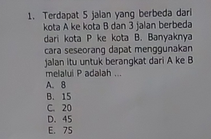 Terdapat 5 jalan yang berbeda darl
kota A ke kota B dan 3 jalan berbeda
dari kota P ke kota B. Banyaknya
cara seseorang dapat menggunakan
jalan itu untuk berangkat dari A ke B
melalui P adalah ...
A. 8
B. 15
C. 20
D. 45
E. 75