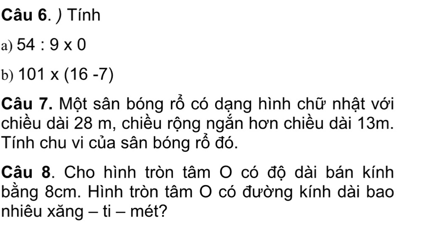 ) Tính 
a) 54:9* 0
b) 101* (16-7)
Câu 7. Một sân bóng rỗ có dạng hình chữ nhật với 
chiều dài 28 m, chiều rộng ngắn hơn chiều dài 13m. 
Tính chu vi của sân bóng rỗ đó. 
Câu 8. Cho hình tròn tâm O có độ dài bán kính 
bằng 8cm. Hình tròn tâm O có đường kính dài bao 
nhiêu xăng - ti - mét?