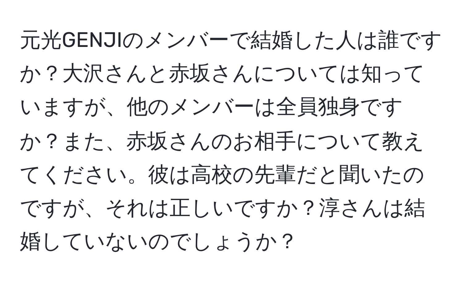 元光GENJIのメンバーで結婚した人は誰ですか？大沢さんと赤坂さんについては知っていますが、他のメンバーは全員独身ですか？また、赤坂さんのお相手について教えてください。彼は高校の先輩だと聞いたのですが、それは正しいですか？淳さんは結婚していないのでしょうか？