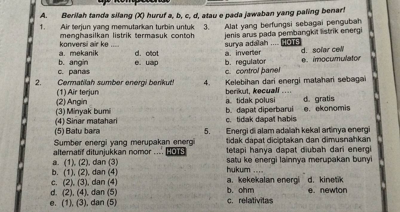 Berilah tanda silang (X) huruf a, b, c, d, atau e pada jawaban yang paling benar!
1. Air terjun yang memutarkan turbin untuk 3. Alat yang berfungsi sebagai pengubah
menghasilkan listrik termasuk contoh jenis arus pada pembangkit listrik energi
konversi air ke .... surya adalah .... HOTS
a. mekanik d. otot a. inverter d. solar cell
b. angin e. uap b. regulator e. imocumulator
c. panas c. control panel
2. Cermatilah sumber energi berikut! 4. Kelebihan dari energi matahari sebagai
(1) Air terjun berikut, kecuali ...
(2) Angin a. tidak polusi d. gratis
(3) Minyak bumi b. dapat diperbarui e. ekonomis
(4) Sinar matahari c. tidak dapat habis
(5) Batu bara 5. Energi di alam adalah kekal artinya energi
Sumber energi yang merupakan energi tidak dapat diciptakan dan dimusnahkan
alternatif ditunjukkan nomor .... HOTS tetapi hanya dapat diubah dari energi
a. (1), (2), dan (3) satu ke energi lainnya merupakan bunyi
b. (1), (2), dan (4)
hukum ....
a. kekekalan energi
c. (2), (3), dan (4) d. kinetik
d. (2), (4), dan (5) b. ohm e. newton
e. (1), (3), dan (5) c. relativitas