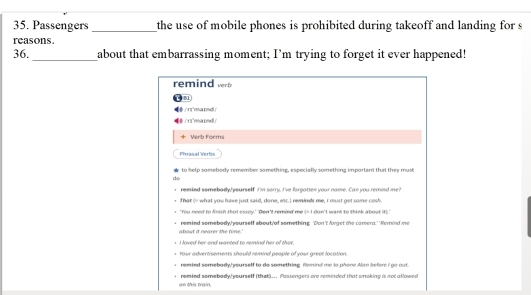 Passengers_ the use of mobile phones is prohibited during takeoff and landing for s
reasons.
36. _about that embarrassing moment; I’m trying to forget it ever happened!
remind verb
B1
arnd 
rrmared
+ Verb Forms
Phrasal Verlm
to help somebody remember something, especially something important that they must
d
remind somebady yourself I'm sarry. I've forgattes your name. Can you remind me
That (= what you have just said, done, esc.I reinds me, I must get some cesk.
"You need to Neish that essoy.' 'Don't remied me (= I don't want to think about it)."
about it nearer the time.' remind somebody,' yourself about'of something: 'Don't forget the camera.' 'Reried me
I loved her and wanted to remind her of that.
Your advertisements should remind people of your great location.
remied somebar wourself to do somethige. Gemind me la nhone dan before C no not
ae this train. remind somebody/yourself (that)... Passengers are reminded that soking is not allowed