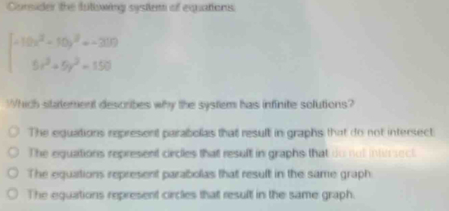 Corsider the futowing systlent of equations
beginarrayl -10x^2-10y^2+-200 5x^2+5y^2=150endarray.
Which statement describes why the system has infinite solutions?
The equations represent parabolias that result in graphs that do not intersect
The equations represent circles that result in graphs that do not intirsect.
The equations represent parabolas that result in the same graph
The equations represent circles that result in the same graph.