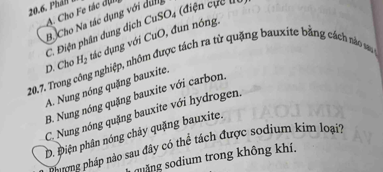 Phán l
A. Cho Fe tác dịn
B. Cho Na tác dụng với dung
C. Điện phân dung dịch CuSO_4 (điện cực tu
20.7. Trong công nghiệp, nhôm được tách ra từ quặng bauxite bằng cách no sau H_2 đác dụng với CuO, đun nóng.
D. Cho
A. Nung nóng quặng bauxite.
B. Nung nóng quặng bauxite với carbon.
C. Nung nóng quặng bauxite với hydrogen.
D. Điện phân nóng chảy quặng bauxite.
phương pháp nào sau đây có thể tách được sodium kim loại?
quăng sodium trong không khí.