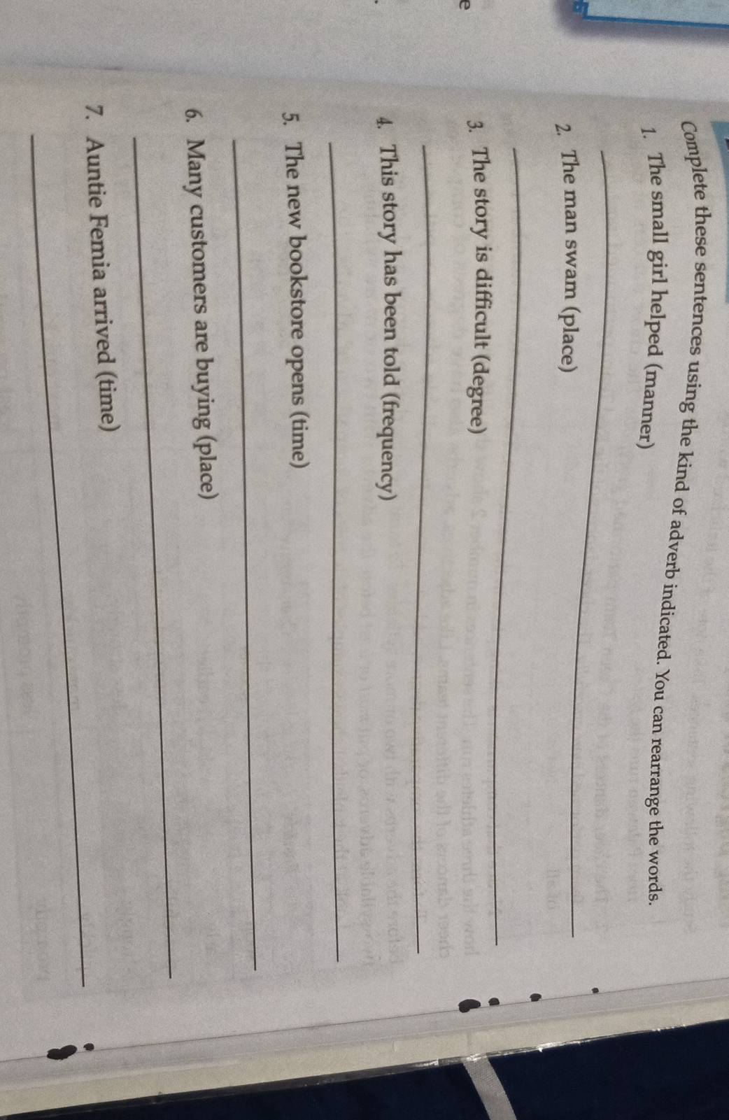 Complete these sentences using the kind of adverb indicated. You can rearrange the words. 
1. The small girl helped (manner) 
_ 
2. The man swam (place) 
_ 
e 
3. The story is difficult (degree) 
_ 
4. This story has been told (frequency) 
_ 
5. The new bookstore opens (time) 
_ 
_ 
6. Many customers are buying (place) 
_ 
7. Auntie Femia arrived (time)