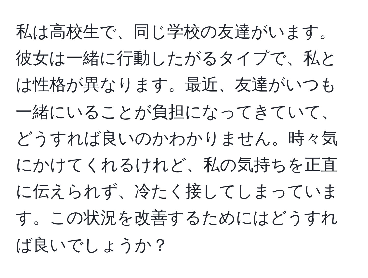 私は高校生で、同じ学校の友達がいます。彼女は一緒に行動したがるタイプで、私とは性格が異なります。最近、友達がいつも一緒にいることが負担になってきていて、どうすれば良いのかわかりません。時々気にかけてくれるけれど、私の気持ちを正直に伝えられず、冷たく接してしまっています。この状況を改善するためにはどうすれば良いでしょうか？