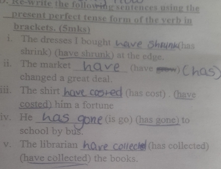 Re-write the following sentences using the 
present perfect tense form of the verb in 
brackets. (5mks) 
i. The dresses I bought_ k(has 
shrink) (have shrunk) at the edge. 
ii. The market _(have 
changed a great deal. 
iii. The shirt _(has cost) . (have 
costed) him a fortune 
iv. He _(is go) (has gone) to 
school by bus. 
v. The librarian_ (has collected) 
(have collected) the books.