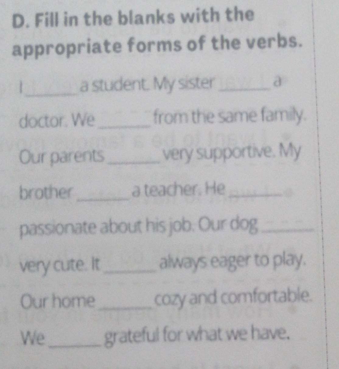 Fill in the blanks with the 
appropriate forms of the verbs. 
1_ a student. My sister_ 
a 
doctor. We_ 
from the same family. 
Our parents _very supportive. My 
brother _a teacher. He_ 
passionate about his job. Our dog_ 
very cute. It_ always eager to play. 
Our home_ 
cozy and comfortable. 
We_ grateful for what we have.