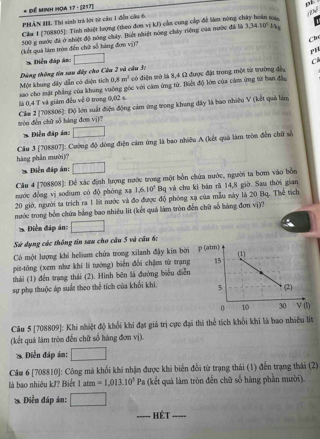 ĐÉ MINH HỌA 17 · [217]
DE 1
(Đề
PHÀN III. Thí sinh trả lời từ câu 1 đến câu 6.
Câu 1 [708805]: Tính nhiệt lượng (theo đơn vị kJ) cần cung cấp để làm nóng ch toàn
500 g nước đá ở nhiệt độ nóng chảy. Biết nhiệt nóng chảy riêng của nước đá là 3,34.10^5 J/kg
Chc
(kết quả làm tròn đến chữ số hàng đơn vị)?
PH
& Điền đáp án: Câ
Dùng thông tin sau đây cho Câu 2 và câu 3:
Một khung dây dẫn có diện tích 0,8m^2 có điện trở là 8,4 Ω được đặt trong một từ trường đều
sao cho mặt phẳng của khung vuông góc với cảm ứng từ. Biết độ lớn của cảm ứng từ ban đầu
là 0,4 T và giảm đều về 0 trong 0,02 s.
Câu 2 [708806]: Độ lớn suất điện động cảm ứng trong khung dây là bao nhiêu V (kết quả làm
tròn đến chữ số hàng đơn vị)?
& Điền đáp án: □
Câu 3 [708807]: Cường độ dòng điện cảm ứng là bao nhiêu A (kết quả làm tròn đến chữ số
hàng phần mười)?
& Điền đáp án:
Câu 4 [708808]: Để xác định lượng nước trong một bồn chứa nước, người ta bơm vào bồn
đước đồng vị sodium có độ phóng xạ 1,6.10^5Bq và chu kì bán rã 14,8 giờ. Sau thời gian
20 giờ, người ta trích ra 1 lít nước và đo được độ phóng xạ của mẫu này là 20 Bq. Thể tích
nước trong bồn chứa bằng bao nhiêu lít (kết quả làm tròn đến chữ số hàng đơn vị)?
& Điền đáp án:
Sử dụng các thông tin sau cho câu 5 và câu 6:
Có một lượng khí helium chứa trong xilanh đậy kín bởi p
pit-tông (xem như khí lí tưởng) biến đổi chậm từ trạng
thái (1) đến trạng thái (2). Hình bên là đường biểu diễn
sự phụ thuộc áp suất theo thể tích của khối khí.
Câu 5 [708809]: Khi nhiệt độ khối khí đạt giá trị cực đại thì thể tích khối khí là bao nhiêu lít
(kết quả làm tròn đến chữ số hàng đơn vị).
Điền đáp án:
Câu 6 [708810]: Công mà khối khí nhận được khi biến đổi từ trạng thái (1) đến trạng thái (2)
là bao nhiêu kJ? Biết 1atm=1,013.10^5Pa (kết quả làm tròn đến chữ số hàng phần mười).
& Điền đáp án:
_HÉt_