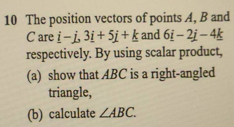 The position vectors of points A, B and
C are _ i-j, 3_ i+5j+_ k and 6_ i-2j-4_ k
respectively. By using scalar product, 
(a) show that ABC is a right-angled 
triangle, 
(b) calculate ∠ ABC.