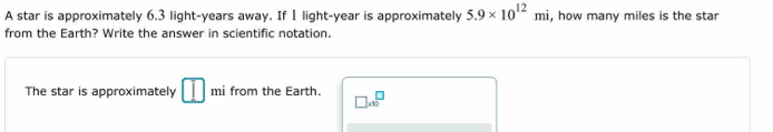 A star is approximately 6.3 light-years away. If 1 light- year is approximately 5.9* 10^(12)mi , how many miles is the star 
from the Earth? Write the answer in scientific notation. 
The star is approximately □ mi from the Earth. □ * 10^□