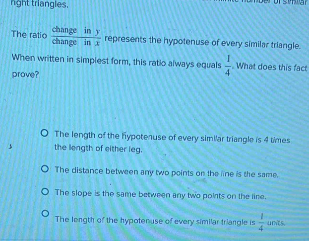 right triangles.
The ratio  changeiny/changeinx  represents the hypotenuse of every similar triangle.
When written in simplest form, this ratio always equals  1/4 . What does this fact
prove?
The length of the hypotenuse of every similar triangle is 4 times
the length of either leg.
The distance between any two points on the line is the same.
The slope is the same between any two points on the line.
The length of the hypotenuse of every similar triangle is  1/4  units.