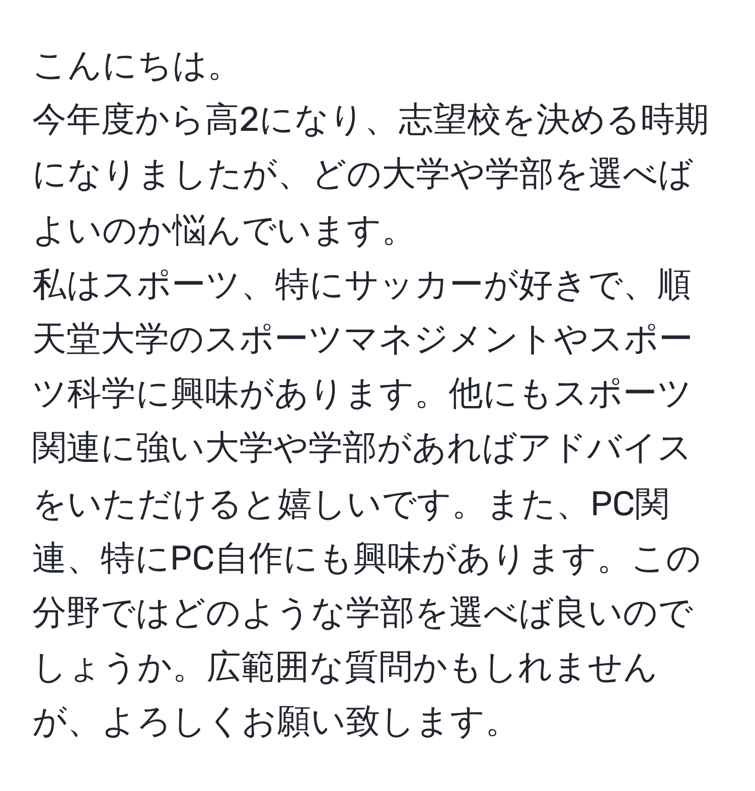 こんにちは。  
今年度から高2になり、志望校を決める時期になりましたが、どの大学や学部を選べばよいのか悩んでいます。  
私はスポーツ、特にサッカーが好きで、順天堂大学のスポーツマネジメントやスポーツ科学に興味があります。他にもスポーツ関連に強い大学や学部があればアドバイスをいただけると嬉しいです。また、PC関連、特にPC自作にも興味があります。この分野ではどのような学部を選べば良いのでしょうか。広範囲な質問かもしれませんが、よろしくお願い致します。