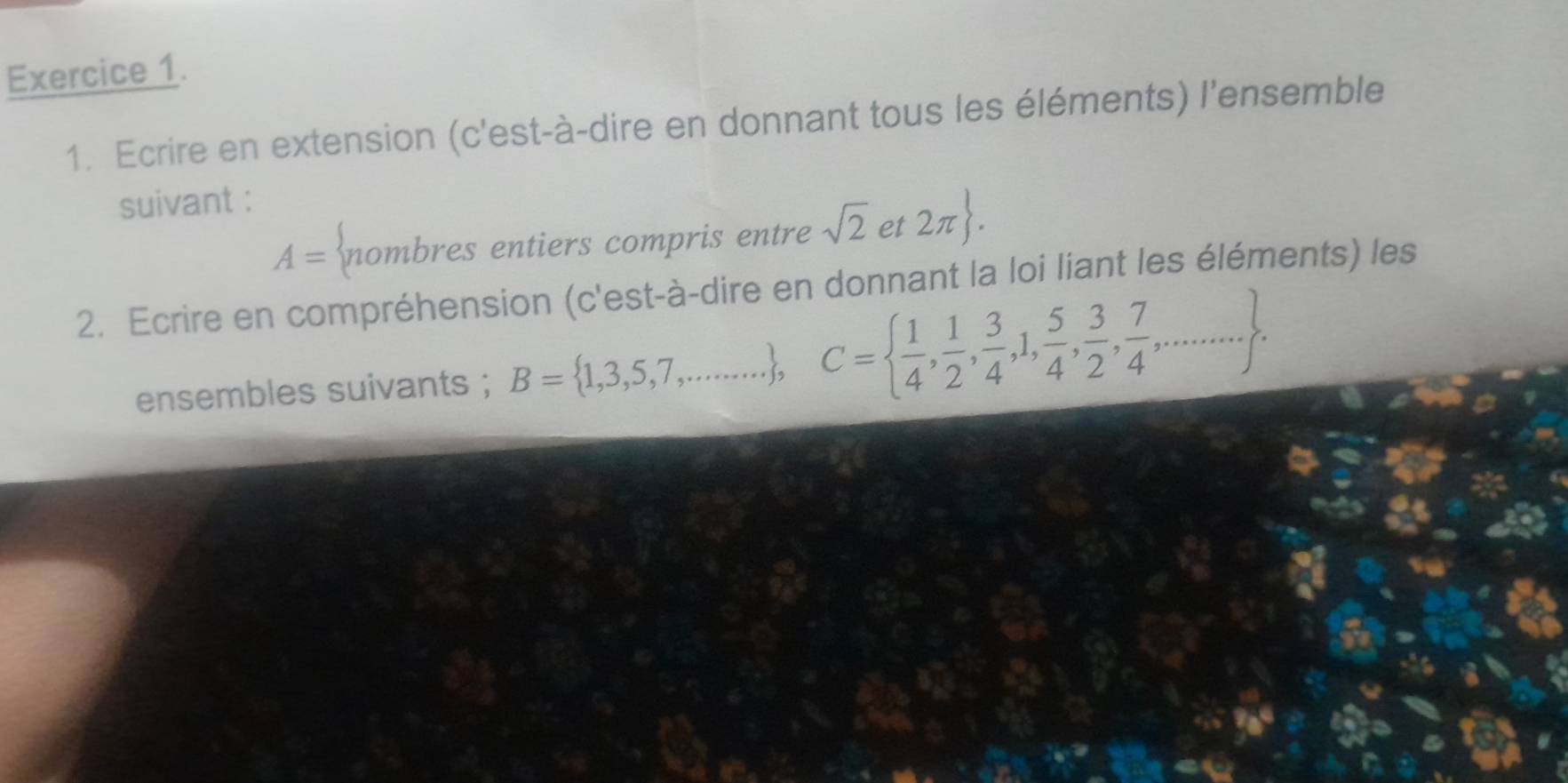 Ecrire en extension (c'est-à-dire en donnant tous les éléments) l'ensemble 
suivant :
A= nombres entiers compris entre sqrt(2) et 2π . 
2. Ecrire en compréhension (c'est-à-dire en donnant la loi liant les éléments) les 
ensembles suivants ; B= 1,3,5,7,... , C=  1/4 , 1/2 , 3/4 ,1, 5/4 , 3/2 , 7/4 ,....