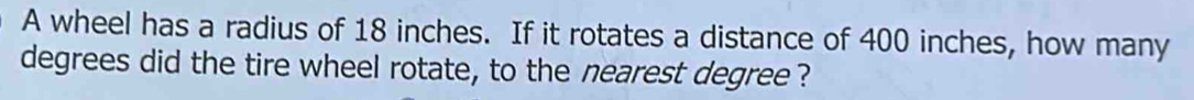 A wheel has a radius of 18 inches. If it rotates a distance of 400 inches, how many
degrees did the tire wheel rotate, to the nearest degree ?