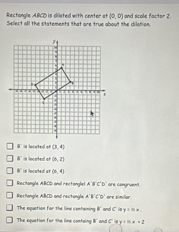 Rectangle ABCD is dilated with center at (0,0) and scale factor 2.
Select all the statements that are true about the dilation.
B' is located at (3,4)
B' is located at (6,2)
B' is located at (6,4)
Rectangle ABCD and rectanglel A'B'C'D' are congruent.
Rectangle ABCD and rectangle A'B'C'D' are similar.
The equation for the line containing B' and C' is y=2/3x.
The equation for the line containg B' and C' is y=4x+2