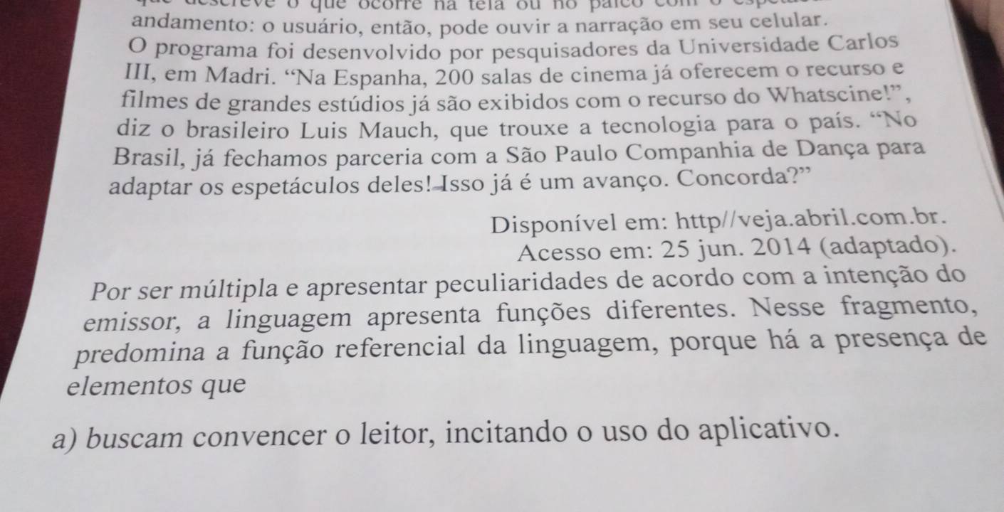 ve o que ocorre na tela ou no paico co 
andamento: o usuário, então, pode ouvir a narração em seu celular.
O programa foi desenvolvido por pesquisadores da Universidade Carlos
III, em Madri. “Na Espanha, 200 salas de cinema já oferecem o recurso e
filmes de grandes estúdios já são exibidos com o recurso do Whatscine!”,
diz o brasileiro Luis Mauch, que trouxe a tecnologia para o país. “No
Brasil, já fechamos parceria com a São Paulo Companhia de Dança para
adaptar os espetáculos deles! Isso já é um avanço. Concorda?"
Disponível em: http//veja.abril.com.br.
Acesso em: 25 jun. 2014 (adaptado).
Por ser múltipla e apresentar peculiaridades de acordo com a intenção do
emissor, a linguagem apresenta funções diferentes. Nesse fragmento,
predomina a função referencial da linguagem, porque há a presença de
elementos que
a) buscam convencer o leitor, incitando o uso do aplicativo.