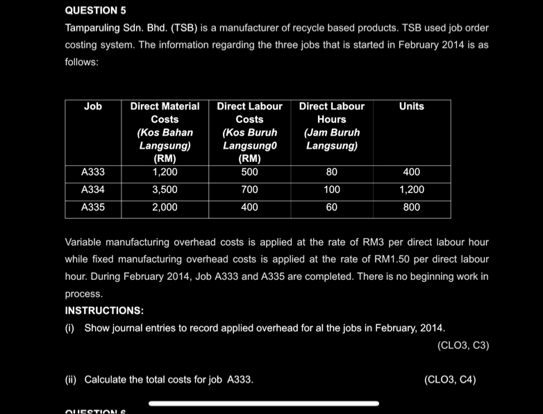 Tamparuling Sdn. Bhd. (TSB) is a manufacturer of recycle based products. TSB used job order 
costing system. The information regarding the three jobs that is started in February 2014 is as 
follows: 
Variable manufacturing overhead costs is applied at the rate of RM3 per direct labour hour
while fixed manufacturing overhead costs is applied at the rate of RM1.50 per direct labour
hour. During February 2014, Job A333 and A335 are completed. There is no beginning work in 
process. 
INSTRUCTIONS: 
(i) Show journal entries to record applied overhead for al the jobs in February, 2014. 
(CLO3, C3) 
(ii) Calculate the total costs for job A333. (CLO3, C4) 
_