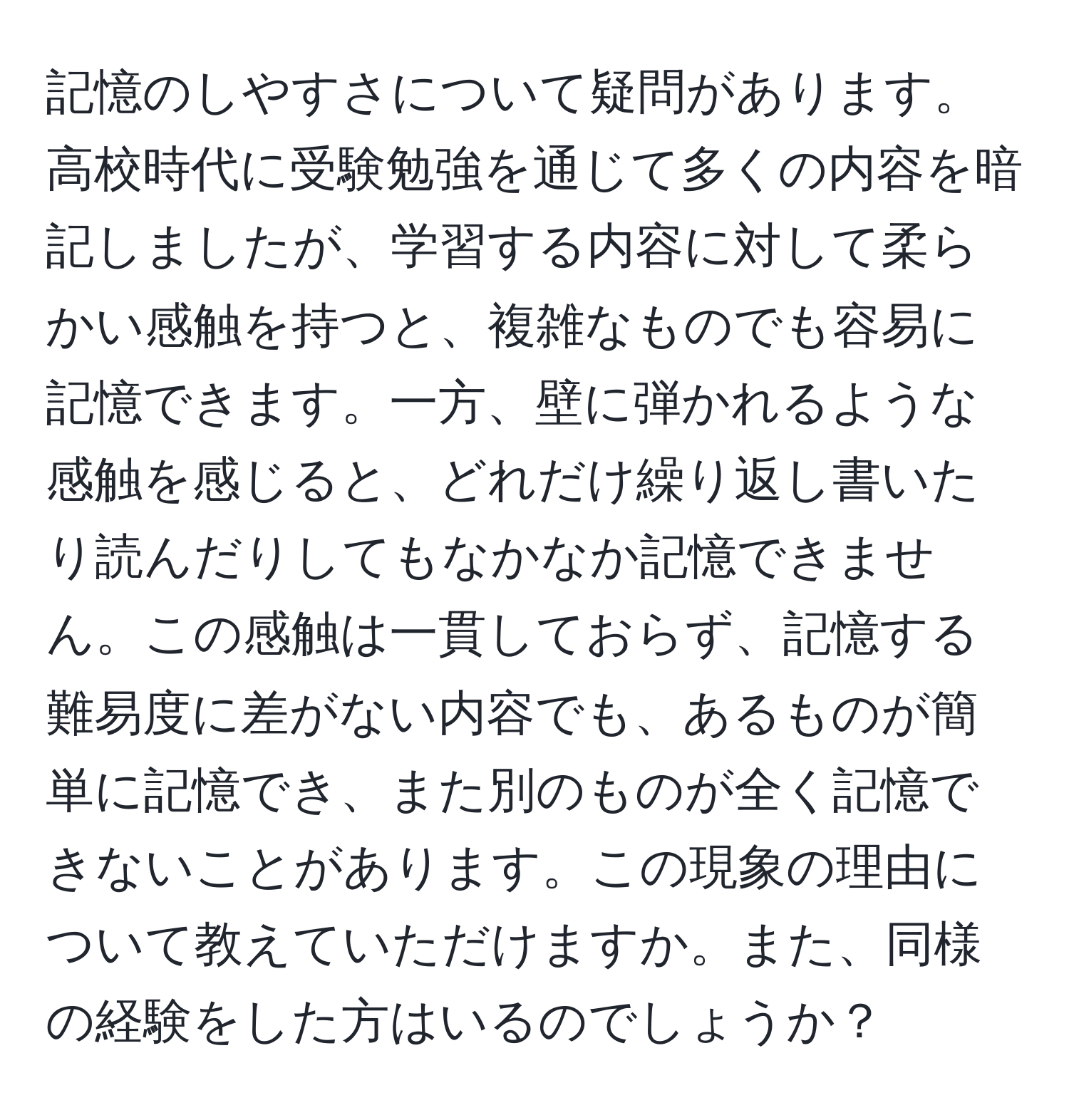 記憶のしやすさについて疑問があります。高校時代に受験勉強を通じて多くの内容を暗記しましたが、学習する内容に対して柔らかい感触を持つと、複雑なものでも容易に記憶できます。一方、壁に弾かれるような感触を感じると、どれだけ繰り返し書いたり読んだりしてもなかなか記憶できません。この感触は一貫しておらず、記憶する難易度に差がない内容でも、あるものが簡単に記憶でき、また別のものが全く記憶できないことがあります。この現象の理由について教えていただけますか。また、同様の経験をした方はいるのでしょうか？