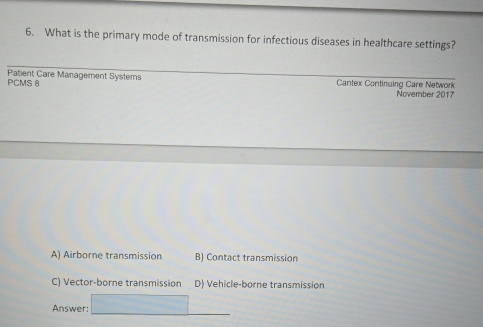 What is the primary mode of transmission for infectious diseases in healthcare settings?
PCMS 8 Patient Care Management Systems Cantex Continuing Care Network November 2017
A) Airborne transmission B) Contact transmission
C) Vector-borne transmission D) Vehicle-borne transmission
Answer:_