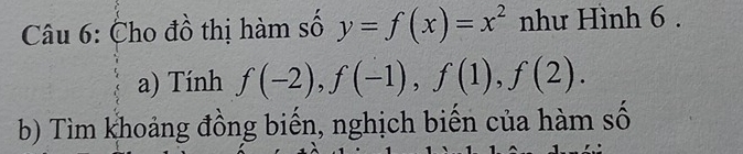 Cho đồ thị hàm số y=f(x)=x^2 như Hình 6. 
a) Tính f(-2), f(-1), f(1), f(2). 
b) Tìm khoảng đồng biến, nghịch biến của hàm số