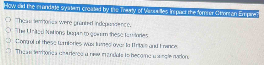 How did the mandate system created by the Treaty of Versailles impact the former Ottoman Empire?
These territories were granted independence.
The United Nations began to govern these territories.
Control of these territories was turned over to Britain and France.
These territories chartered a new mandate to become a single nation.